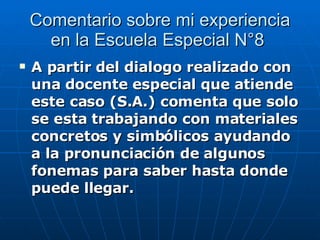 Comentario sobre mi experiencia en la Escuela Especial N°8  A partir del dialogo realizado con una docente especial que atiende este caso (S.A.) comenta que solo se esta trabajando con materiales concretos y simbólicos ayudando a la pronunciación de algunos fonemas para saber hasta donde puede llegar. 