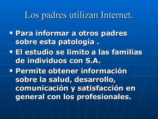 Los padres utilizan Internet . Para informar a otros padres sobre esta patología . El estudio se limito a las familias de individuos con S.A. Permite obtener información sobre la salud, desarrollo, comunicación y satisfacción en general con los profesionales. 