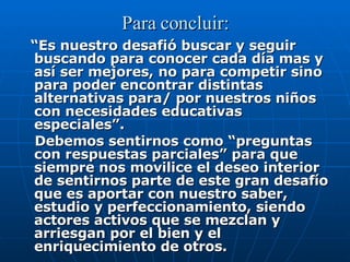 Para concluir: “ Es nuestro desafió buscar y seguir buscando para conocer cada día mas y así ser mejores, no para competir sino para poder encontrar distintas alternativas para/ por nuestros niños con necesidades educativas especiales”. Debemos sentirnos como “preguntas con respuestas parciales” para que siempre nos movilice el deseo interior de sentirnos parte de este gran desafío que es aportar con nuestro saber, estudio y perfeccionamiento, siendo actores activos que se mezclan y arriesgan por el bien y el enriquecimiento de otros. 