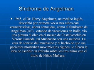 Síndrome de Angelman  1965, el Dr. Harry Angelman, un médico inglés, describió por primera vez a tres niños con características, ahora conocidas, como el Síndrome de Angelman (AS) , estando de vacaciones en Italia, vio una pintura al óleo en el museo de Castelvecchio en Verona llamada  un Muchacho con una muñeca. La cara de sonrisa del muchacho y el hecho de que sus pacientes mostraban movimientos rígidos, le dieron la idea de escribir un artículo sobre los tres niños con el título de Niños Muñeca .  