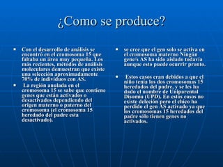 ¿Como se produce? Con el desarrollo de análisis se encontró en el cromosoma 15 que faltaba un área muy pequeña. Los más recientes, métodos de análisis moleculares demuestran que existe una selección aproximadamente 70% de individuos con AS. La región anulada en el cromosoma 15 se sabe que contiene genes que están activados o desactivados dependiendo del origen materno o paterno del cromosoma (el cromosoma 15 heredado del padre esta desactivado).  se cree que el gen solo se activa en el cromosoma materno Ningún gene/s AS ha sido aislado todavía aunque esto puede ocurrir pronto. Estos casos eran debidos a que el niño tenía los dos cromosomas 15 heredados del padre, y se les ha dado el nombre de Uniparental Disomía (UPD). En estos casos no existe deleción pero el chico ha perdido el gen AS activado ya que los cromosomas 15 heredados del padre sólo tienen genes no activados.  