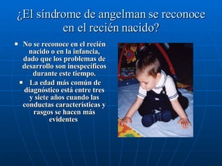 ¿El síndrome de angelman se reconoce en el recién nacido? No se reconoce en el recién nacido o en la infancia, dado que los problemas de desarrollo son inespecíficos durante este tiempo. La edad más común de diagnóstico está entre tres y siete años cuando las conductas características y rasgos se hacen más evidentes  