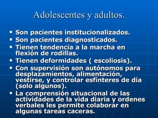 Adolescentes y adultos. Son pacientes institucionalizados. Son pacientes diagnosticados. Tienen tendencia a la marcha en flexión de rodillas. Tienen deformidades ( escoliosis). Con supervisión son autónomos para desplazamientos, alimentación, vestirse, y controlar esfínteres de día (solo algunos). La comprensión situacional de las actividades de la vida diaria y ordenes verbales les permite colaborar en algunas tareas caceras. 