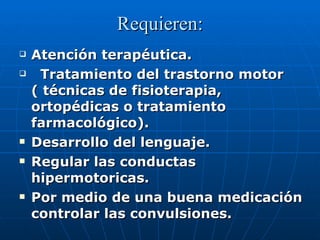 Requieren: Atención terapéutica. Tratamiento del trastorno motor  ( técnicas de fisioterapia, ortopédicas o tratamiento farmacológico). Desarrollo del lenguaje. Regular las conductas hipermotoricas. Por medio de una buena medicación controlar las convulsiones. 