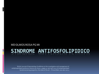 SINDROME ANTIFOSFOLIPIDICO
MD OLMOS ROSA PG MI
British Journal of Haematology Guidelines on the investigation and management of
antiphospholipid syndrome Volume 157, Issue 1, pages 47–58, April 2012 /// Antiphospholipid
Syndrome during pregnancy: the state of the art J Prenat Med. 2011 Apr-Jun; 5
 