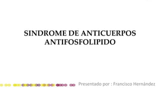 SINDROME DE ANTICUERPOS
ANTIFOSFOLIPIDO
Presentado por : Francisco Hernández
 