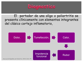 El portador de una oligo o poliartritis se
presenta clínicamente con elementos integrantes
del clásico cortejo inflamatorio,
Dolor, Tumefacción, Calor,
Rubor
Impotencia
funcional
Asociación Española de Pediatría. 2014;1:263-75.
 