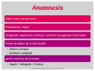 Edad y sexo del paciente
Procedencia, viajes
Ocupación, exposición a tóxicos, contacto con agentes infecciosos
Forma de debut de la afectación:
• Súbito o brusco
• Gradual o solapado
perfil evolutivo de la misma:
• Agudo / subagudo / Cronico
Asociación Española de Pediatría. 2014;1:263-75.
 