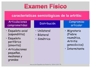 Articulaciones
comprometidas:
• Esqueleto axial
(espondilitis)
• Esqueleto
periférico
(sinovitis)
• Articulaciones
pequeñas,
medianas y
grandes
Distribución
• Unilateral
• Bilateral
• Simétrica
Compromiso
articular
• Migratorio
(Fiebre
reumática,
Artritis
gonocóccica)
• Intermitente
características semiológicas de la artritis:
Asociación Española de Pediatría. 2014;1:263-75.
 