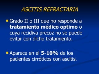 ASCITIS REFRACTARIA
   Grado II o III que no responde a
    tratamiento médico optimo o
    cuya recidiva precoz no se puede
    evitar con dicho tratamiento.

   Aparece en el 5-10% de los
    pacientes cirróticos con ascitis.
 