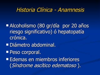 Historia Clínica - Anamnesis

 Alcoholismo (80 gr/día por 20 años
  riesgo significativo) ó hepatopatía
  crónica.
 Diámetro abdominal.

 Peso corporal.

 Edemas en miembros inferiores
  (Síndrome ascítico edematoso ).
 