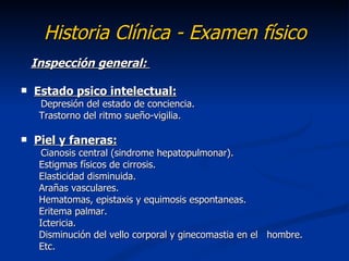 Historia Clínica - Examen físico
    Inspección general:

   Estado psico intelectual:
     Depresión del estado de conciencia.
     Trastorno del ritmo sueño-vigilia.

   Piel y faneras:
      Cianosis central (sindrome hepatopulmonar).
     Estigmas físicos de cirrosis.
     Elasticidad disminuida.
     Arañas vasculares.
     Hematomas, epistaxis y equimosis espontaneas.
     Eritema palmar.
     Ictericia.
     Disminución del vello corporal y ginecomastia en el hombre.
     Etc.
 