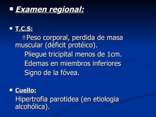    Examen regional:

   T.C.S:
     ⇑Peso corporal, perdida de masa
    muscular (déficit protéico).
      Pliegue tricipital menos de 1cm.
      Edemas en miembros inferiores
      Signo de la fóvea.

   Cuello:
    Hipertrofia parotidea (en etiologia
    alcohólica).
 