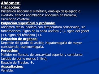 Abdomen:
Inspacción:
Distension abdominal simétrica, ombligo desplegado o
evertido, flancos abombados: abdomen en batracio,
circulacion colateral.
Palpación superficial y profunda:
Abdomen tenso indoloro con temperatura conservada, sin
tumoraciones. Signo de la onda ascítica (+), signo del godet
(+), signo del témpano (+).
Palpación de organos:
Depende del grado de ascitis; Hepatomegalia de mayor
consistencia, esplenomegalia.
Percución:
Matidez en flancos, de concavidad superior y cambiante
(ascitis de por lo menos 1 litro).
Espacio de Traube: .
Auscultación:
Variable.
 