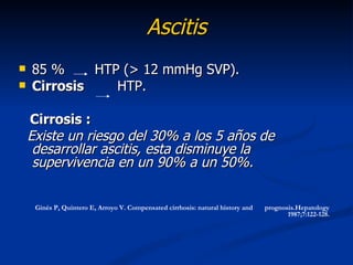 Ascitis
   85 %     HTP (> 12 mmHg SVP).
   Cirrosis    HTP.

    Cirrosis :
    Existe un riesgo del 30% a los 5 años de
     desarrollar ascitis, esta disminuye la
     supervivencia en un 90% a un 50%.


     Ginés P, Quintero E, Arroyo V. Compensated cirrhosis: natural history and   prognosis.Hepatology
                                                                                        1987;7:122-128.
 