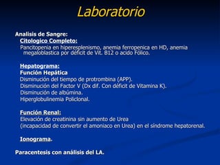 Laboratorio
Analisis de Sangre:
 Citologico Completo:
 Pancitopenia en hiperesplenismo, anemia ferropenica en HD, anemia
  megaloblastica por déficit de Vit. B12 o acido Fólico.

 Hepatograma:
 Función Hepática
 Disminución del tiempo de protrombina (APP).
 Disminución del Factor V (Dx dif. Con déficit de Vitamina K).
 Disminución de albúmina.
 Hiperglobulinemia Policlonal.

 Función Renal:
 Elevación de creatinina sin aumento de Urea
 (incapacidad de convertir el amoniaco en Urea) en el síndrome hepatorenal.

 Ionograma.

Paracentesis con análisis del LA.
 