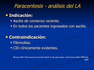 Paracentesis - análisis del LA
   Indicación:
     Ascitis de comienzo reciente.
     En todos los pacientes ingresados con ascitis.



   Contraindicación:
     Fibrinolísis.
     CID clínicamente evidentes.


        Runyon BA. Paracentesis of ascitic fluid: A safe procedure. Arch Intern Med 1986;146:
                                                                                        2259
 