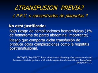 ¿TRANSFUSION PREVIA?
  ¿ P.F.C o concentrados de plaquetas ?

No está justificado:
Bajo riesgo de complicaciones hemorrágicas (1%
de hematoma de pared abdominal importante) .
Riesgo que comporta dicha transfusión de
producir otras complicaciones como la hepatitis
postransfusional.

      McVayPA, Toy PTCY. Lack of increased bleeding after paracentesis and
  thoracocentesis in patients with mild coagulation abnormalities. Transfusion
                                                               1991;31:164-171.
 