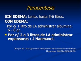 Paracentesis
SIN EDEMA: Lento, hasta 5-6 litros.
CON EDEMA:
 Por c/ 1 litro de LA administrar albumina:
  6 - 8 gr.
 Por c/ 2 a 3 litros de LA administrar
  expansores : 1 Haemaxel.

      Runyon BA. Management of adult patients with ascites due to cirrhosis.
                                      Hepatology 2004 Mar;39(3):841-56.
 
