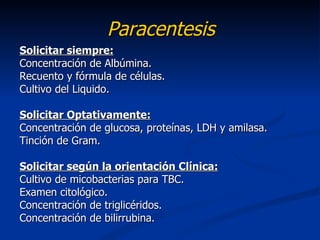 Paracentesis
Solicitar siempre:
Concentración de Albúmina.
Recuento y fórmula de células.
Cultivo del Liquido.

Solicitar Optativamente:
Concentración de glucosa, proteínas, LDH y amilasa.
Tinción de Gram.

Solicitar según la orientación Clínica:
Cultivo de micobacterias para TBC.
Examen citológico.
Concentración de triglicéridos.
Concentración de bilirrubina.
 