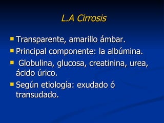 L.A Cirrosis

 Transparente, amarillo ámbar.
 Principal componente: la albúmina.

 Globulina, glucosa, creatinina, urea,
  ácido úrico.
 Según etiología: exudado ó
  transudado.
 