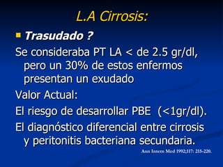 L.A Cirrosis:
 Trasudado ?
Se consideraba PT LA < de 2.5 gr/dl,
  pero un 30% de estos enfermos
  presentan un exudado
Valor Actual:
El riesgo de desarrollar PBE (<1gr/dl).
El diagnóstico diferencial entre cirrosis
  y peritonitis bacteriana secundaria.
                          Ann Intern Med 1992;117: 215-220.
 