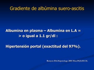 Gradiente de albúmina suero-ascitis



Albumina en plasma – Albumina en L.A =
      > o igual a 1.1 gr/dl :

Hipertensión portal (exactitud del 97%).


                     Runyon BA.Hepatology 2004 Mar;39(3):841-56.
 