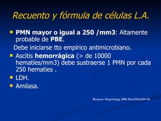 Recuento y fórmula de células L.A.
 PMN mayor o igual a 250 /mm3: Altamente
  probable de PBE.
 Debe iniciarse tto empírico antimicrobiano.
 Ascitis hemorrágica (> de 10000
  hematíes/mm3) debe sustraerse 1 PMN por cada
  250 hematies .
 LDH.
 Amilasa.

                           Runyon. Hepatology 2004 Mar;39(3):841-56.
 