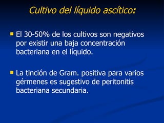 Cultivo del líquido ascítico:

   El 30-50% de los cultivos son negativos
    por existir una baja concentración
    bacteriana en el líquido.

   La tinción de Gram. positiva para varios
    gérmenes es sugestivo de peritonitis
    bacteriana secundaria.
 