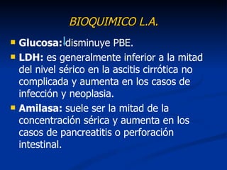 BIOQUIMICO L.A.
   Glucosa: disminuye PBE.
   LDH: es generalmente inferior a la mitad
    del nivel sérico en la ascitis cirrótica no
    complicada y aumenta en los casos de
    infección y neoplasia.
   Amilasa: suele ser la mitad de la
    concentración sérica y aumenta en los
    casos de pancreatitis o perforación
    intestinal.
 