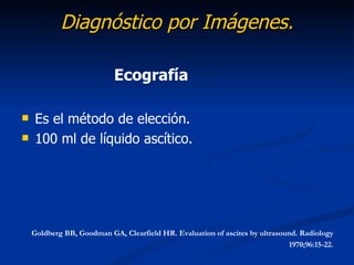 Diagnóstico por Imágenes.

                           Ecografía

   Es el método de elección.
   100 ml de líquido ascítico.




    Goldberg BB, Goodman GA, Clearfield HR. Evaluation of ascites by ultrasound. Radiology
                                                                             1970;96:15-22.
 