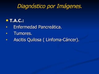 Diagnóstico por Imágenes.

   T.A.C.:
•     Enfermedad Pancreática.
•     Tumores.
•     Ascitis Quilosa ( Linfoma-Cáncer).
 