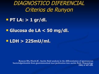 DIAGNOSTICO DIFERENCIAL
         Criterios de Runyon
   PT LA: > 1 gr/dl.

   Glucosa de LA < 50 mg/dl.

   LDH > 225mU/ml.



           Runyon BA, Hoefs JC. Ascitic fluid analysis in the differentiation of spontaneous
     bacterialperitonitis from gastrointestinal tract perforation into ascitic fluid. Hepatology
                                                                                 1984; 4: 447-450.
 