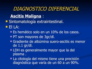 DIAGNOSTICO DIFERENCIAL
     Ascitis Maligna :
   Sintomatología extraintestinal.
   El LA:
     Es hemático solo en un 10% de los casos.
     PT son mayores de 3gr/dl.
     Gradiente de albúmina suero-ascitis es menor
      de 1.1 gr/dl.
     LDH es generalmente mayor que la del
      plasma .
     La citología del mismo tiene una precisión
      diagnóstica que varía de un 60 a un 90%.
 
