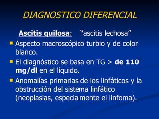 DIAGNOSTICO DIFERENCIAL
     Ascitis quilosa: “ascitis lechosa”
   Aspecto macroscópico turbio y de color
    blanco.
   El diagnóstico se basa en TG > de 110
    mg/dl en el líquido.
   Anomalías primarias de los linfáticos y la
    obstrucción del sistema linfático
    (neoplasias, especialmente el linfoma).
 