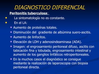 DIAGNOSTICO DIFERENCIAL
    Peritonitis tuberculosa:
      La sintomatología no es constante.
      En el LA:
     Aumento de proteínas totales.

     Disminución del gradiente de albúmina suero-ascitis.

     Aumento de linfocitos.

     Elevación de LDH y adenosindeaminasa (ADA).

     Imagen: el engrosamiento peritoneal difuso, ascitis con
      tabicación fina y lobulada, engrosamiento intestinal y
      aumento de los ganglios linfáticos retroperitoneales.
     En la muchos casos el diagnóstico se consigue
      mediante la realización de laparoscopia con biopsia
      peritoneal directa.
 