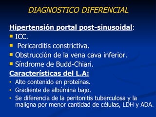 DIAGNOSTICO DIFERENCIAL

Hipertensión portal post-sinusoidal:
 ICC.
 Pericarditis constrictiva.
 Obstrucción de la vena cava inferior.
 Síndrome de Budd-Chiari.

Características del L.A:
•   Alto contenido en proteínas.
•   Gradiente de albúmina bajo.
•   Se diferencia de la peritonitis tuberculosa y la
    maligna por menor cantidad de células, LDH y ADA.
 