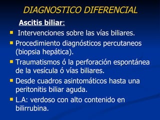 DIAGNOSTICO DIFERENCIAL
     Ascitis biliar:
    Intervenciones sobre las vías biliares.
   Procedimiento diagnósticos percutaneos
    (biopsia hepática).
   Traumatismos ó la perforación espontánea
    de la vesícula ó vías biliares.
   Desde cuadros asintomáticos hasta una
    peritonitis biliar aguda.
   L.A: verdoso con alto contenido en
    bilirrubina.
 