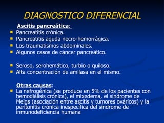 DIAGNOSTICO DIFERENCIAL
    Ascitis pancreática:
   Pancreatitis crónica.
   Pancreatitis aguda necro-hemorrágica.
   Los traumatismos abdominales.
   Algunos casos de cáncer pancreático.

   Seroso, serohemático, turbio o quiloso.
   Alta concentración de amilasa en el mismo.

    Otras causas:
   La nefrogénica (se produce en 5% de los pacientes con
    hemodiálisis crónica), el mixedema, el síndrome de
    Meigs (asociación entre ascitis y tumores ováricos) y la
    peritonitis crónica inespecífica del síndrome de
    inmunodeficiencia humana.
 