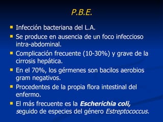 P.B.E.
   Infección bacteriana del L.A.
   Se produce en ausencia de un foco infeccioso
    intra-abdominal.
   Complicación frecuente (10-30%) y grave de la
    cirrosis hepática.
   En el 70%, los gérmenes son bacilos aerobios
    gram negativos.
   Procedentes de la propia flora intestinal del
    enfermo.
   El más frecuente es la Escherichia coli,
    seguido de especies del género Estreptococcus.
 