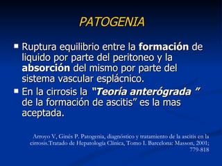 PATOGENIA
   Ruptura equilibrio entre la formación de
    liquido por parte del peritoneo y la
    absorción del mismo por parte del
    sistema vascular esplácnico.
   En la cirrosis la “Teoría anterógrada ”
    de la formación de ascitis” es la mas
    aceptada.

      Arroyo V, Ginés P. Patogenia, diagnóstico y tratamiento de la ascitis en la
     cirrosis.Tratado de Hepatología Clínica, Tomo I. Barcelona: Masson, 2001;
                                                                       779-818
 