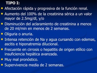 TIPO I:
   Afectación rápida y progresiva de la función renal.
   Aumento del 100% de la creatinina sérica a un valor
    mayor de 2.5mg/dl, y/o
   Disminución del aclaramiento de creatinina a menos
    de 20 ml/min en menos de 2 semanas.
   Oliguria o anuria.
   Intensa retención de Na y agua cursando con edemas,
    ascitis e hiponatremia dilucional.
   Frecuente en cirrosis o hepatitis de origen etílico con
    insuficiencia hepática avanzada.
   Muy mal pronóstico.
   Supervivencia media de 2 semanas.
 