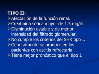 TIPO II:
 Afectación de la función renal.
 Creatinina sérica mayor de 1.5 mg/dl.
 Disminución estable y de menor
  intensidad del filtrado glomerular.
 No cumple los criterios del SHR tipo I.
 Generalmente se produce en los
  pacientes con ascitis refractaria.
 Tiene mejor pronóstico que el tipo I.
 