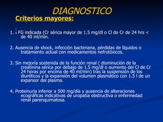 DIAGNOSTICO
  Criterios mayores:

1. FG indicada (Cr sérica mayor de 1.5 mg/dl o Cl de Cr de 24 hrs <
    de 40 ml/min.

2. Ausencia de shock, infección bacteriana, pérdidas de líquidos o
     tratamiento actual con medicamentos nefrotóxicos.

3. Sin mejoría sostenida de la función renal ( disminución de la
      creatinina sérica por debajo de 1.5 mg/dl o aumento del Cl de Cr
      24 horas por encima de 40 ml/min) tras la suspensión de los
      diuréticos y la expansión del volumen plasmático con 1.5 l de un
      expansor del plasma.

4. Proteinuria inferior a 500 mg/día y ausencia de alteraciones
      ecográficas indicativas de uropatía obstructiva o enfermedad
      renal parenquimatosa.
 