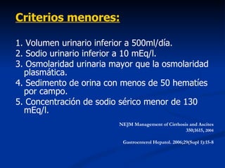 Criterios menores:

1. Volumen urinario inferior a 500ml/día.
2. Sodio urinario inferior a 10 mEq/l.
3. Osmolaridad urinaria mayor que la osmolaridad
  plasmática.
4. Sedimento de orina con menos de 50 hematíes
  por campo.
5. Concentración de sodio sérico menor de 130
  mEq/l.
                         NEJM Management of Cirrhosis and Ascites
                                                    350;1615, 2004

                          Gastroenterol Hepatol. 2006;29(Supl 1):15-8
 