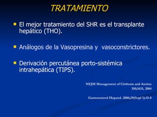 TRATAMIENTO
   El mejor tratamiento del SHR es el transplante
    hepático (THO).

   Análogos de la Vasopresina y vasoconstrictores.

   Derivación percutánea porto-sistémica
    intrahepática (TIPS).

                            NEJM Management of Cirrhosis and Ascites
                                                      350;1615, 2004

                             Gastroenterol Hepatol. 2006;29(Supl 1):15-8
 