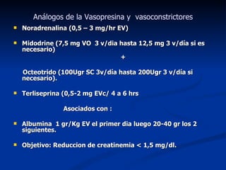 Análogos de la Vasopresina y vasoconstrictores
   Noradrenalina (0,5 – 3 mg/hr EV)

   Midodrine (7,5 mg VO 3 v/dia hasta 12,5 mg 3 v/día si es
    necesario)
                                 +

    Octeotrido (100Ugr SC 3v/día hasta 200Ugr 3 v/día si
    necesario).

   Terliseprina (0,5-2 mg EVc/ 4 a 6 hrs

                 Asociados con :

   Albumina 1 gr/Kg EV el primer dia luego 20-40 gr los 2
    siguientes.

   Objetivo: Reduccion de creatinemia < 1,5 mg/dl.
 