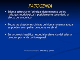 PATOGENIA
   Edema astrocitario (principal determinante de los
    hallazgos morfológicos), posiblemente secundario al
    efecto del amoníaco.

   Todas las situaciones clínicas de hiperamonemia aguda
    se pueden acompañar de edema cerebral.

   En la cirrosis hepática: especial preferencia del edema
    cerebral por la vía corticoespinal.



                  Gastroenterol Hepatol. 2006;29(Supl 1):19-24
 