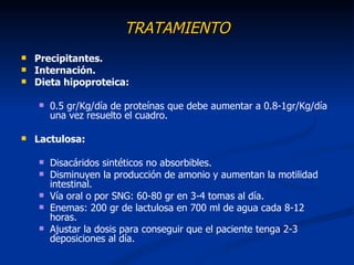 TRATAMIENTO
   Precipitantes.
   Internación.
   Dieta hipoproteica:

       0.5 gr/Kg/día de proteínas que debe aumentar a 0.8-1gr/Kg/día
        una vez resuelto el cuadro.

   Lactulosa:

       Disacáridos sintéticos no absorbibles.
       Disminuyen la producción de amonio y aumentan la motilidad
        intestinal.
       Vía oral o por SNG: 60-80 gr en 3-4 tomas al día.
       Enemas: 200 gr de lactulosa en 700 ml de agua cada 8-12
        horas.
       Ajustar la dosis para conseguir que el paciente tenga 2-3
        deposiciones al día.
 