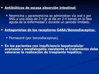    Antibióticos de escasa absorción intestinal:

       Neomicina y paramomicina se administran vía oral o por
        SNG a una dosis de 2-4 gr al día en 2-4 tomas en la fase
        aguda de la enfermedad y durante un periodo limitado.

   Antagonistas de los receptores GABA/Benzodiacepina:

       Flumacenil (por benzodiacepinas).

   En los pacientes con insuficiencia hepatocelular
    avanzada y encefalopatía resistente al tratamiento debe
    valorarse la realización de trasplante hepático.
 